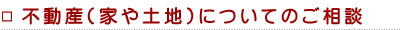 不動産(家や土地)についてのご相談